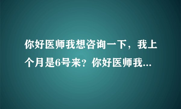 你好医师我想咨询一下，我上个月是6号来？你好医师我想...