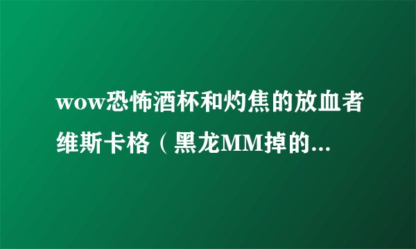 wow恐怖酒杯和灼焦的放血者维斯卡格（黑龙MM掉的用哪个好。。我现在用的是2把恐怖酒杯 本人dz