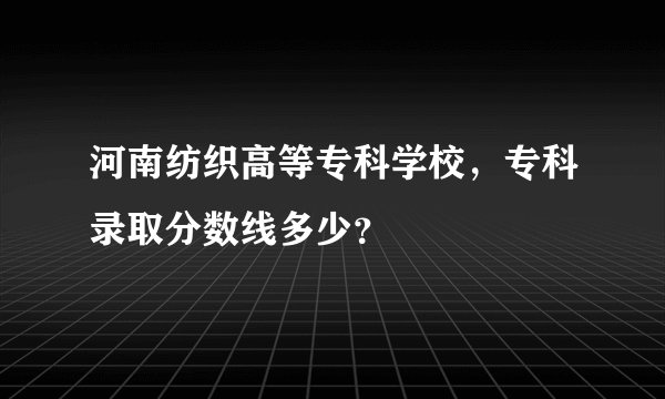 河南纺织高等专科学校，专科录取分数线多少？