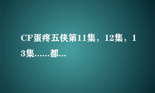 CF蛋疼五侠第11集，12集，13集......都出了吗？网址给我